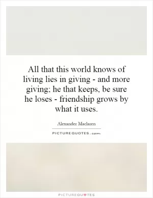 All that this world knows of living lies in giving - and more giving; he that keeps, be sure he loses - friendship grows by what it uses Picture Quote #1
