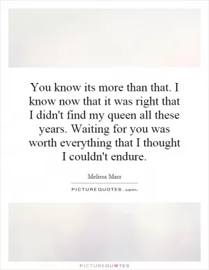 You know its more than that. I know now that it was right that I didn't find my queen all these years. Waiting for you was worth everything that I thought I couldn't endure Picture Quote #1