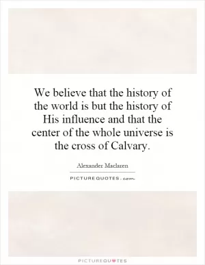 We believe that the history of the world is but the history of His influence and that the center of the whole universe is the cross of Calvary Picture Quote #1