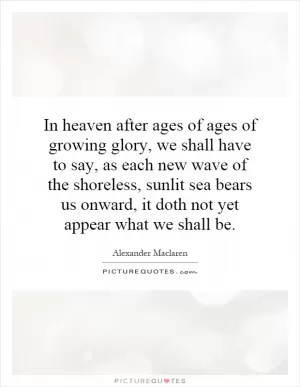In heaven after ages of ages of growing glory, we shall have to say, as each new wave of the shoreless, sunlit sea bears us onward, it doth not yet appear what we shall be Picture Quote #1
