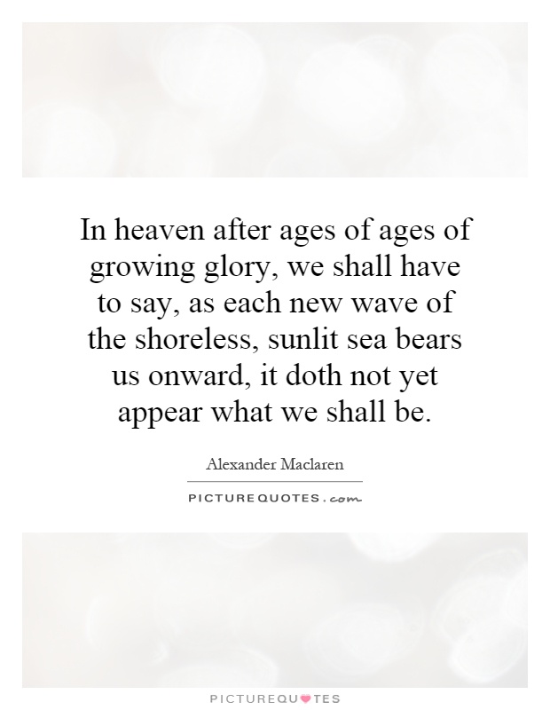 In heaven after ages of ages of growing glory, we shall have to say, as each new wave of the shoreless, sunlit sea bears us onward, it doth not yet appear what we shall be Picture Quote #1
