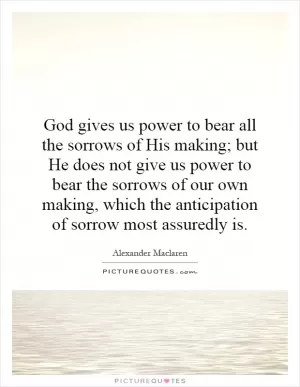 God gives us power to bear all the sorrows of His making; but He does not give us power to bear the sorrows of our own making, which the anticipation of sorrow most assuredly is Picture Quote #1