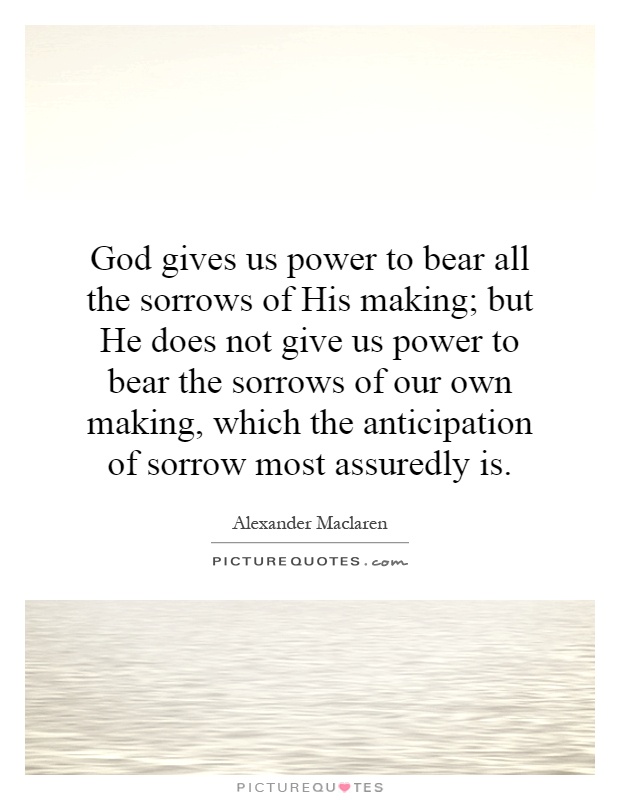 God gives us power to bear all the sorrows of His making; but He does not give us power to bear the sorrows of our own making, which the anticipation of sorrow most assuredly is Picture Quote #1