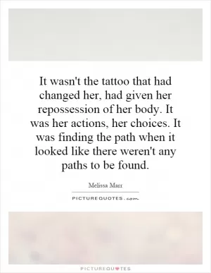 It wasn't the tattoo that had changed her, had given her repossession of her body. It was her actions, her choices. It was finding the path when it looked like there weren't any paths to be found Picture Quote #1