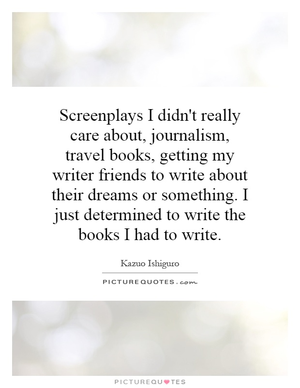 Screenplays I didn't really care about, journalism, travel books, getting my writer friends to write about their dreams or something. I just determined to write the books I had to write Picture Quote #1