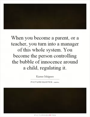 When you become a parent, or a teacher, you turn into a manager of this whole system. You become the person controlling the bubble of innocence around a child, regulating it Picture Quote #1