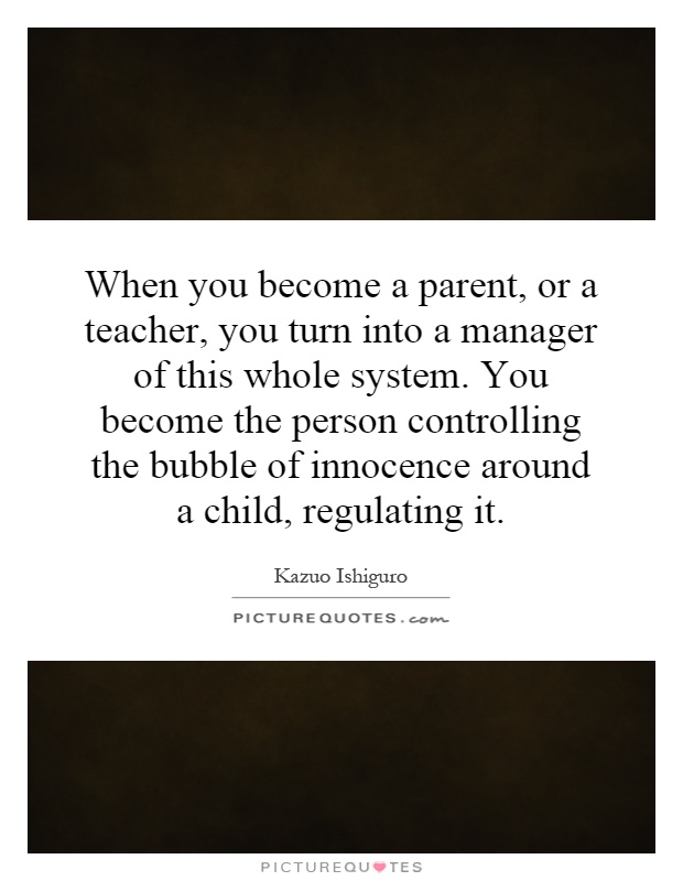 When you become a parent, or a teacher, you turn into a manager of this whole system. You become the person controlling the bubble of innocence around a child, regulating it Picture Quote #1