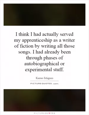 I think I had actually served my apprenticeship as a writer of fiction by writing all those songs. I had already been through phases of autobiographical or experimental stuff Picture Quote #1