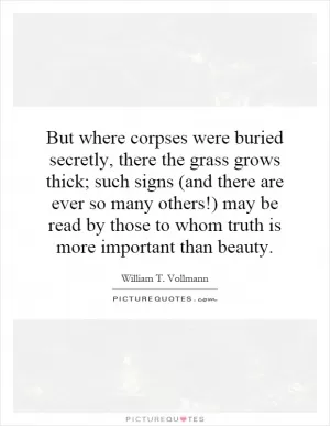 But where corpses were buried secretly, there the grass grows thick; such signs (and there are ever so many others!) may be read by those to whom truth is more important than beauty Picture Quote #1