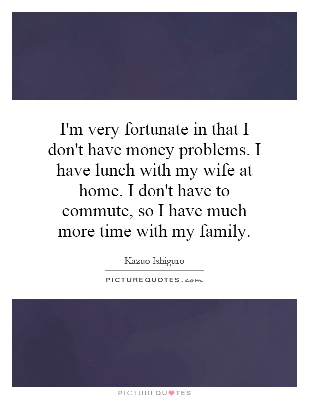 I'm very fortunate in that I don't have money problems. I have lunch with my wife at home. I don't have to commute, so I have much more time with my family Picture Quote #1