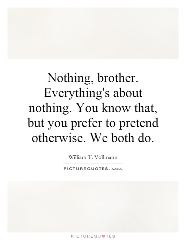 Nothing, brother. Everything's about nothing. You know that, but you prefer to pretend otherwise. We both do Picture Quote #1