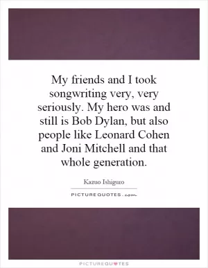 My friends and I took songwriting very, very seriously. My hero was and still is Bob Dylan, but also people like Leonard Cohen and Joni Mitchell and that whole generation Picture Quote #1
