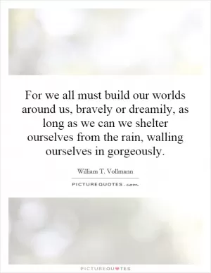 For we all must build our worlds around us, bravely or dreamily, as long as we can we shelter ourselves from the rain, walling ourselves in gorgeously Picture Quote #1