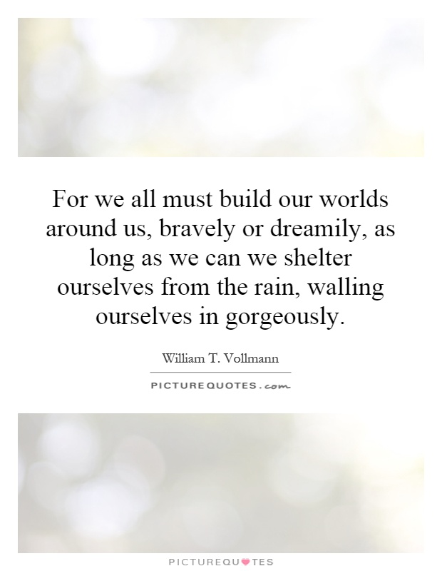For we all must build our worlds around us, bravely or dreamily, as long as we can we shelter ourselves from the rain, walling ourselves in gorgeously Picture Quote #1