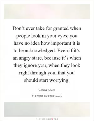 Don’t ever take for granted when people look in your eyes; you have no idea how important it is to be acknowledged. Even if it’s an angry stare, because it’s when they ignore you, when they look right through you, that you should start worrying Picture Quote #1