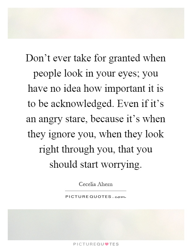 Don't ever take for granted when people look in your eyes; you have no idea how important it is to be acknowledged. Even if it's an angry stare, because it's when they ignore you, when they look right through you, that you should start worrying Picture Quote #1