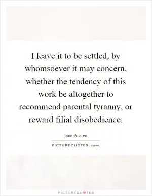 I leave it to be settled, by whomsoever it may concern, whether the tendency of this work be altogether to recommend parental tyranny, or reward filial disobedience Picture Quote #1