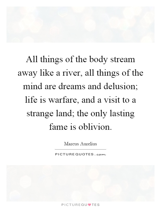 All things of the body stream away like a river, all things of the mind are dreams and delusion; life is warfare, and a visit to a strange land; the only lasting fame is oblivion Picture Quote #1