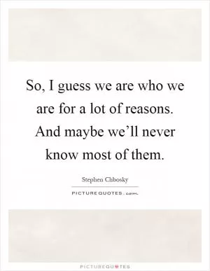 So, I guess we are who we are for a lot of reasons. And maybe we’ll never know most of them Picture Quote #1