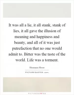 It was all a lie, it all stank, stank of lies, it all gave the illusion of meaning and happiness and beauty, and all of it was just putrefaction that no one would admit to. Bitter was the taste of the world. Life was a torment Picture Quote #1
