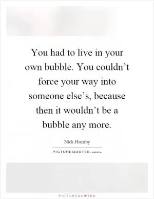 You had to live in your own bubble. You couldn’t force your way into someone else’s, because then it wouldn’t be a bubble any more Picture Quote #1