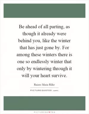 Be ahead of all parting, as though it already were behind you, like the winter that has just gone by. For among these winters there is one so endlessly winter that only by wintering through it will your heart survive Picture Quote #1