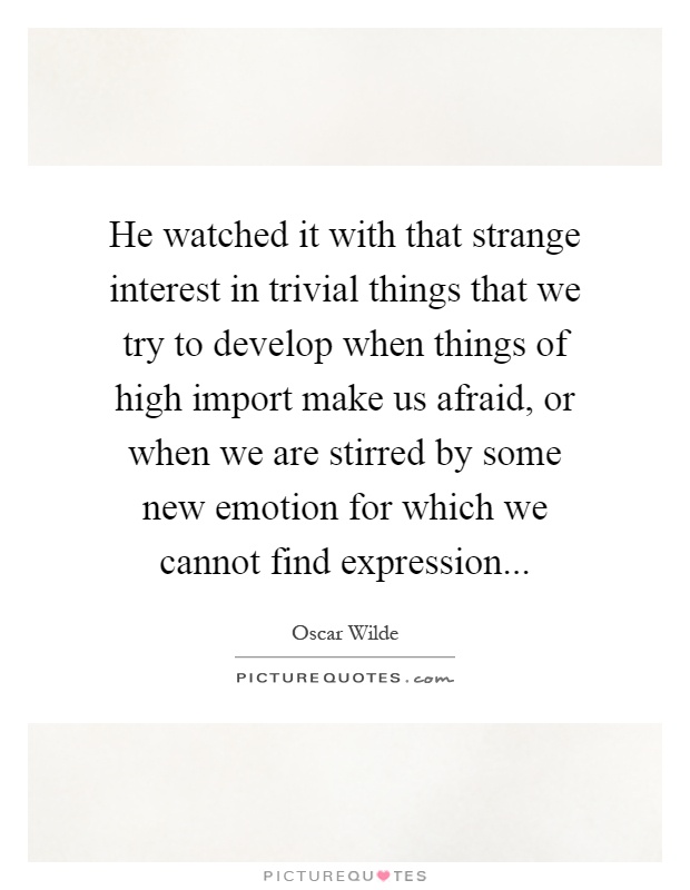 He watched it with that strange interest in trivial things that we try to develop when things of high import make us afraid, or when we are stirred by some new emotion for which we cannot find expression Picture Quote #1