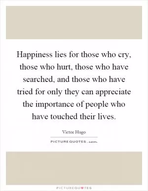 Happiness lies for those who cry, those who hurt, those who have searched, and those who have tried for only they can appreciate the importance of people who have touched their lives Picture Quote #1