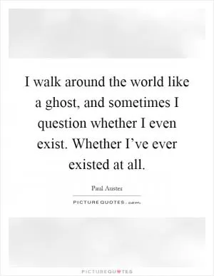 I walk around the world like a ghost, and sometimes I question whether I even exist. Whether I’ve ever existed at all Picture Quote #1