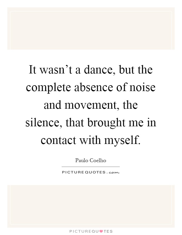 It wasn't a dance, but the complete absence of noise and movement, the silence, that brought me in contact with myself Picture Quote #1