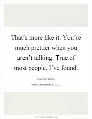 That’s more like it. You’re much prettier when you aren’t talking. True of most people, I’ve found Picture Quote #1