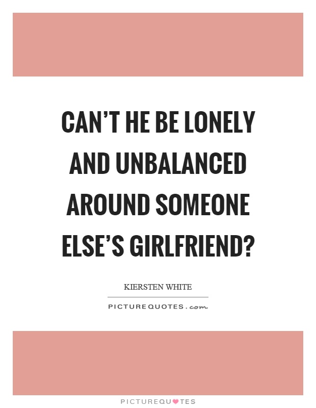 Can't he be lonely and unbalanced around someone else's girlfriend? Picture Quote #1
