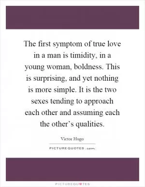 The first symptom of true love in a man is timidity, in a young woman, boldness. This is surprising, and yet nothing is more simple. It is the two sexes tending to approach each other and assuming each the other’s qualities Picture Quote #1