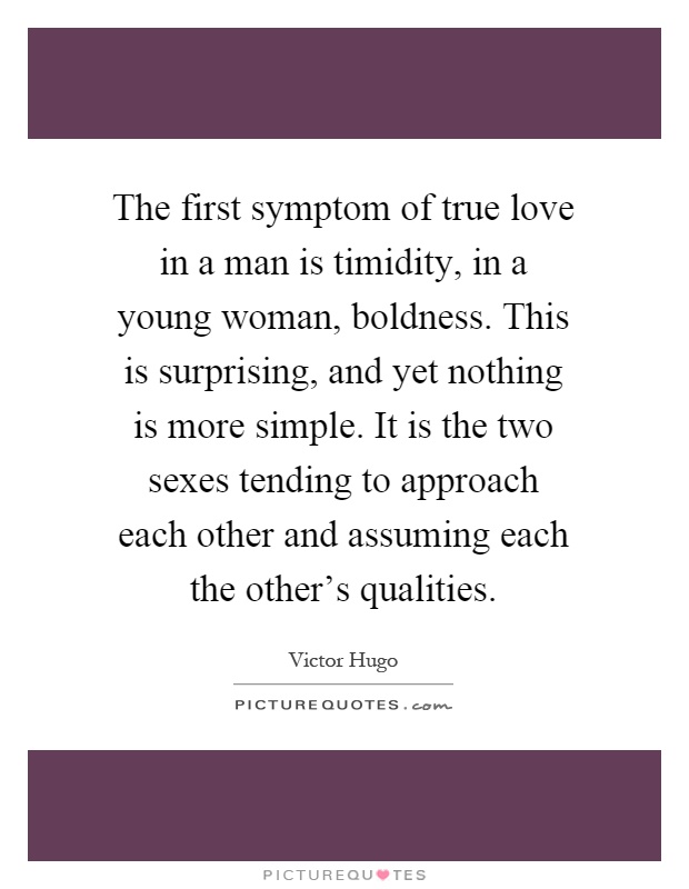 The first symptom of true love in a man is timidity, in a young woman, boldness. This is surprising, and yet nothing is more simple. It is the two sexes tending to approach each other and assuming each the other's qualities Picture Quote #1