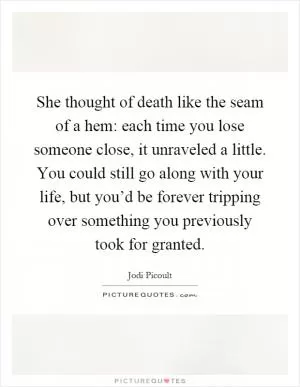 She thought of death like the seam of a hem: each time you lose someone close, it unraveled a little. You could still go along with your life, but you’d be forever tripping over something you previously took for granted Picture Quote #1