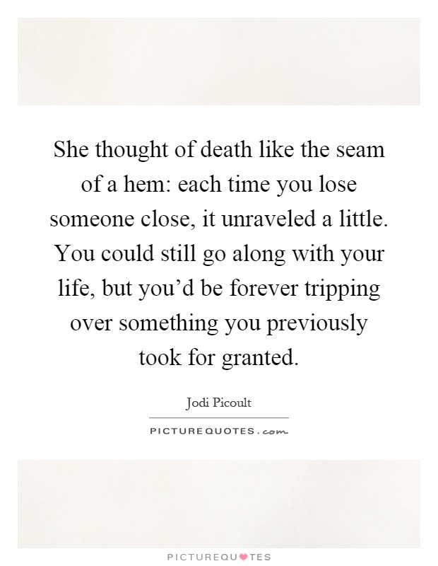 She thought of death like the seam of a hem: each time you lose someone close, it unraveled a little. You could still go along with your life, but you'd be forever tripping over something you previously took for granted Picture Quote #1