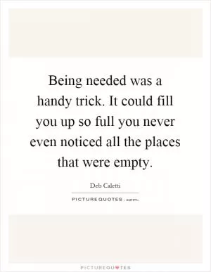 Being needed was a handy trick. It could fill you up so full you never even noticed all the places that were empty Picture Quote #1