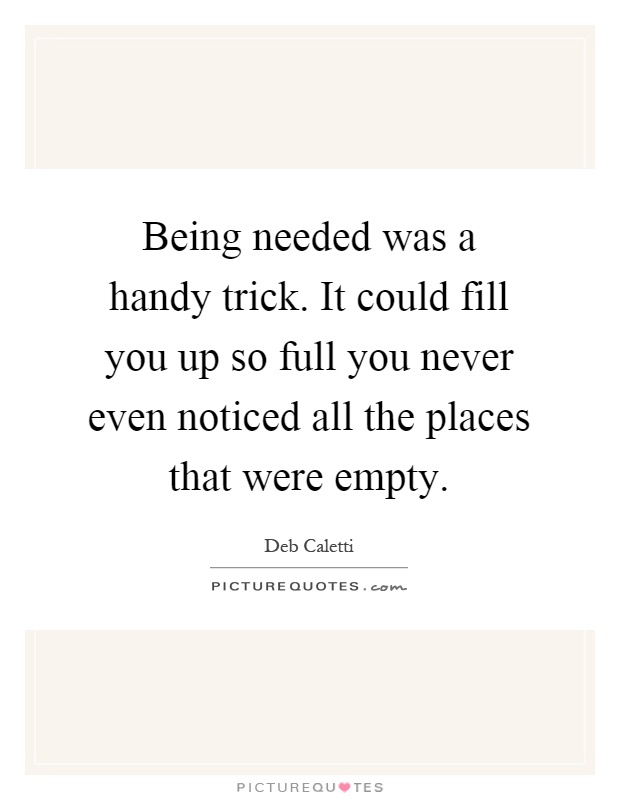 Being needed was a handy trick. It could fill you up so full you never even noticed all the places that were empty Picture Quote #1