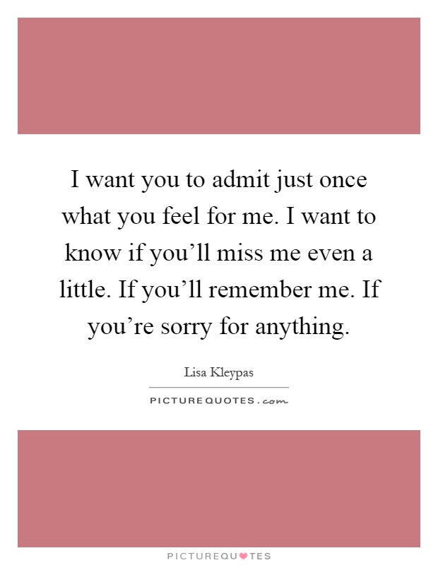 I want you to admit just once what you feel for me. I want to know if you'll miss me even a little. If you'll remember me. If you're sorry for anything Picture Quote #1