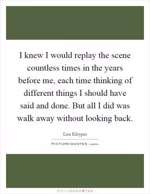 I knew I would replay the scene countless times in the years before me, each time thinking of different things I should have said and done. But all I did was walk away without looking back Picture Quote #1