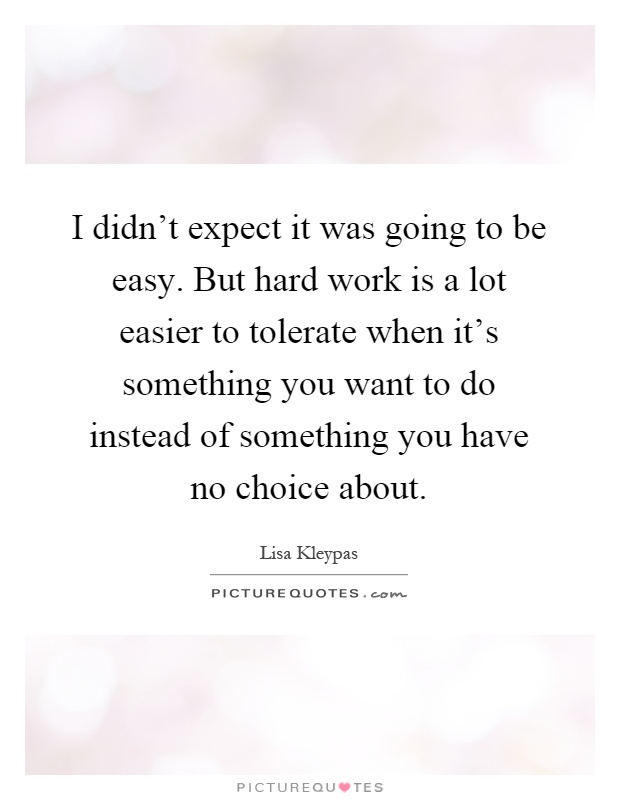 I didn't expect it was going to be easy. But hard work is a lot easier to tolerate when it's something you want to do instead of something you have no choice about Picture Quote #1