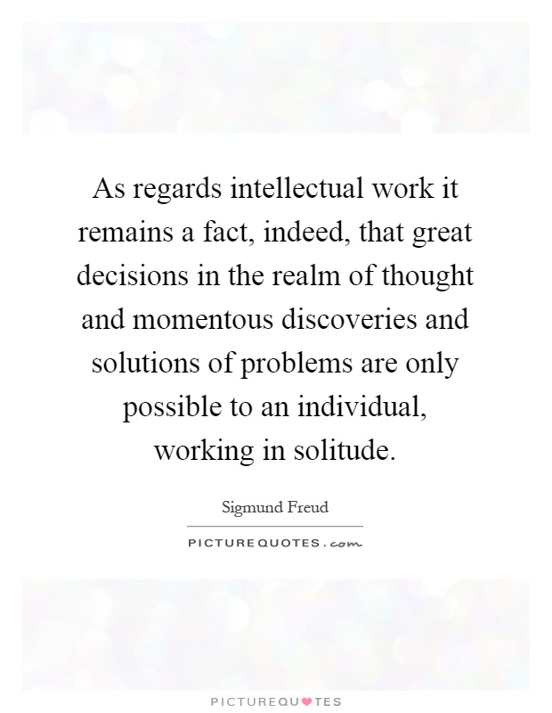 As regards intellectual work it remains a fact, indeed, that great decisions in the realm of thought and momentous discoveries and solutions of problems are only possible to an individual, working in solitude Picture Quote #1