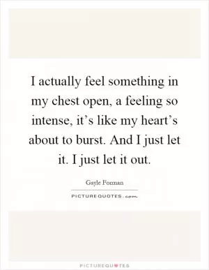 I actually feel something in my chest open, a feeling so intense, it’s like my heart’s about to burst. And I just let it. I just let it out Picture Quote #1