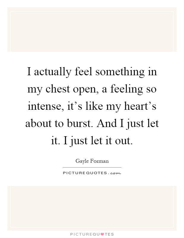 I actually feel something in my chest open, a feeling so intense, it's like my heart's about to burst. And I just let it. I just let it out Picture Quote #1