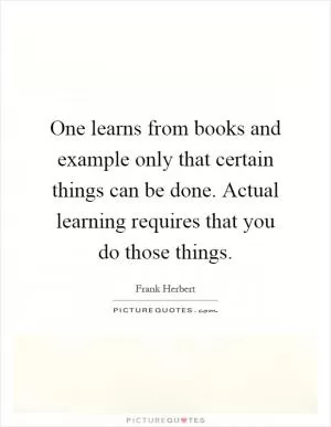 One learns from books and example only that certain things can be done. Actual learning requires that you do those things Picture Quote #1