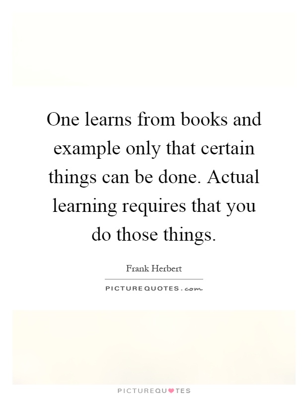 One learns from books and example only that certain things can be done. Actual learning requires that you do those things Picture Quote #1
