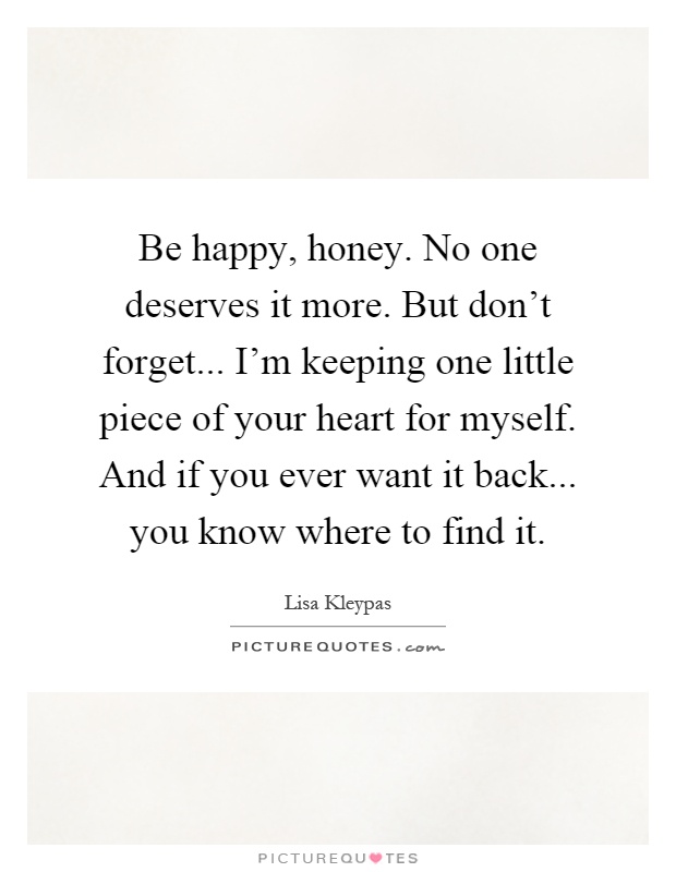 Be happy, honey. No one deserves it more. But don't forget... I'm keeping one little piece of your heart for myself. And if you ever want it back... you know where to find it Picture Quote #1