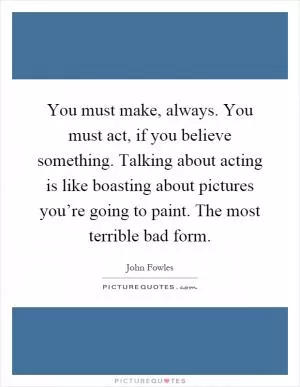You must make, always. You must act, if you believe something. Talking about acting is like boasting about pictures you’re going to paint. The most terrible bad form Picture Quote #1