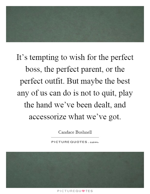 It's tempting to wish for the perfect boss, the perfect parent, or the perfect outfit. But maybe the best any of us can do is not to quit, play the hand we've been dealt, and accessorize what we've got Picture Quote #1