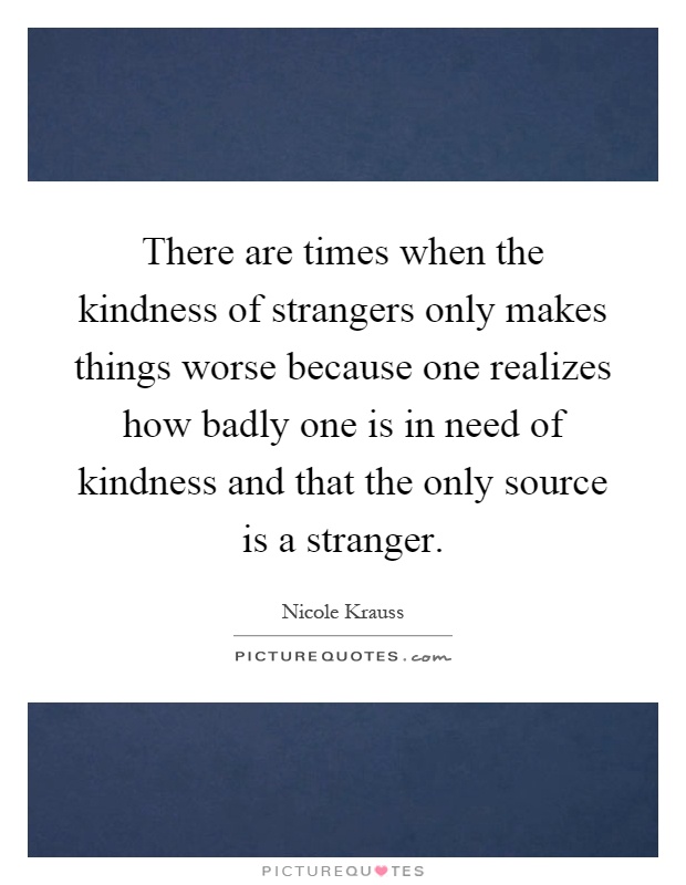 There are times when the kindness of strangers only makes things worse because one realizes how badly one is in need of kindness and that the only source is a stranger Picture Quote #1